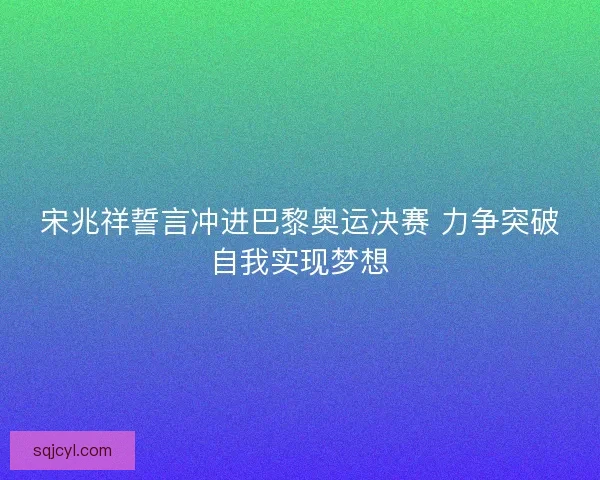 宋兆祥誓言冲进巴黎奥运决赛 力争突破自我实现梦想 宋兆祥誓言冲进巴黎奥运决赛 力争突破自我实现梦想