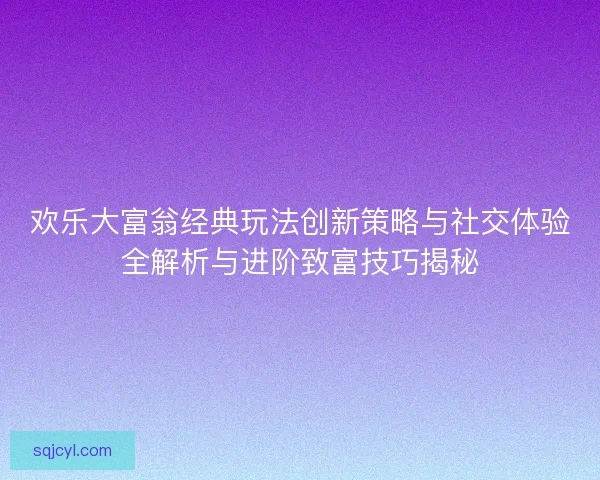 欢乐大富翁经典玩法创新策略与社交体验全解析与进阶致富技巧揭秘